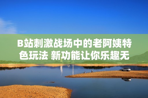 B站刺激战场中的老阿姨特色玩法 新功能让你乐趣无穷