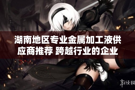 湖南地区专业金属加工液供应商推荐 跨越行业的企业解决方案