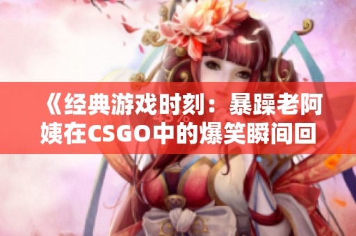 《经典游戏时刻：暴躁老阿姨在CSGO中的爆笑瞬间回顾》