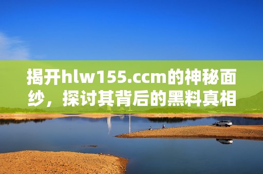 揭开hlw155.ccm的神秘面纱，探讨其背后的黑料真相