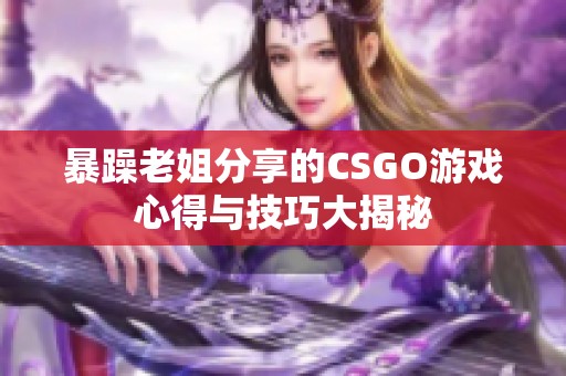 暴躁老姐分享的CSGO游戏心得与技巧大揭秘