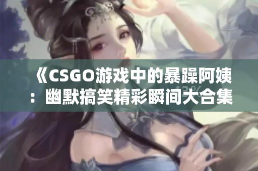 《CSGO游戏中的暴躁阿姨：幽默搞笑精彩瞬间大合集》