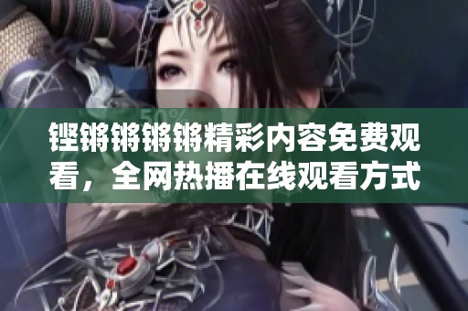 铿锵锵锵锵精彩内容免费观看，全网热播在线观看方式介绍