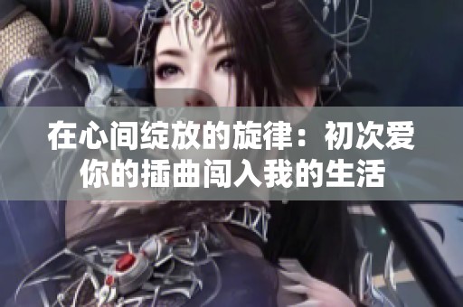 在心间绽放的旋律：初次爱你的插曲闯入我的生活