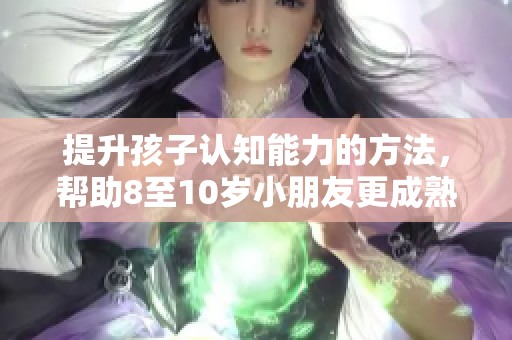 提升孩子认知能力的方法，帮助8至10岁小朋友更成熟成长