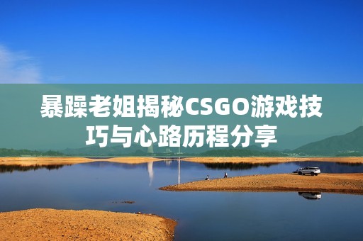 暴躁老姐揭秘CSGO游戏技巧与心路历程分享