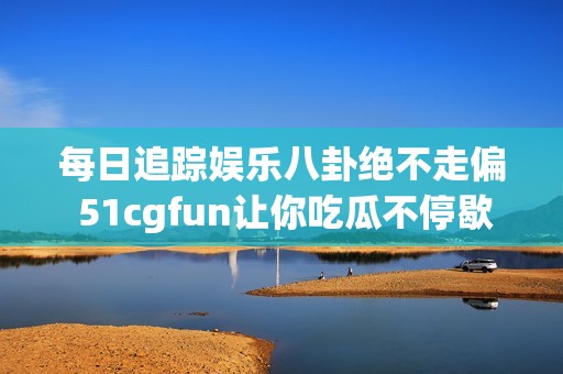 每日追踪娱乐八卦绝不走偏 51cgfun让你吃瓜不停歇