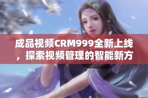 成品视频CRM999全新上线，探索视频管理的智能新方式