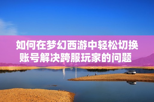 如何在梦幻西游中轻松切换账号解决跨服玩家的问题 советы