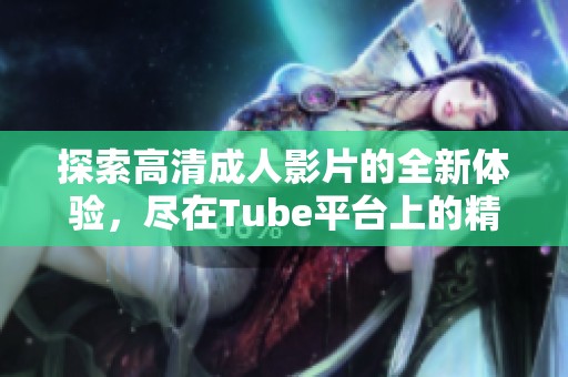 探索高清成人影片的全新体验，尽在Tube平台上的精彩内容