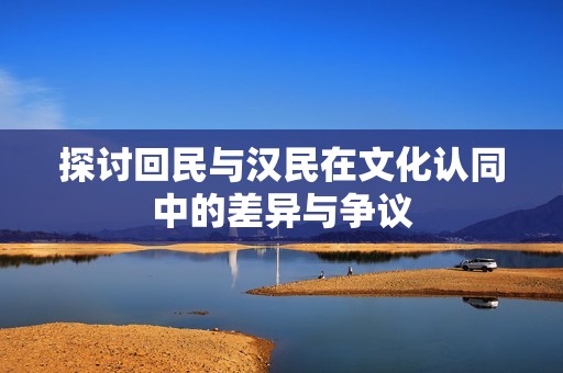 探讨回民与汉民在文化认同中的差异与争议