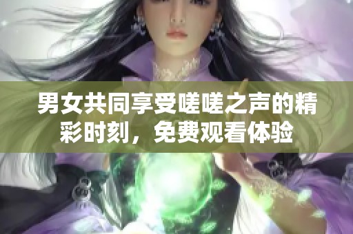 男女共同享受嗟嗟之声的精彩时刻，免费观看体验