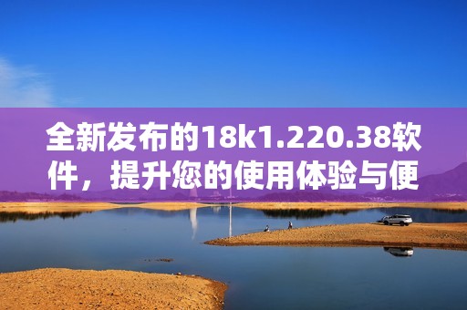 全新发布的18k1.220.38软件，提升您的使用体验与便利性