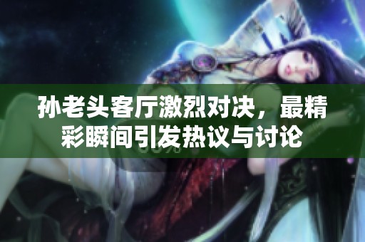 孙老头客厅激烈对决，最精彩瞬间引发热议与讨论