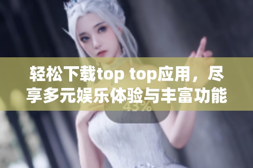 轻松下载top top应用，尽享多元娱乐体验与丰富功能