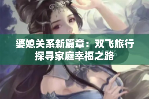 婆媳关系新篇章：双飞旅行探寻家庭幸福之路