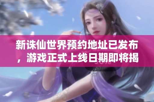 新诛仙世界预约地址已发布，游戏正式上线日期即将揭晓
