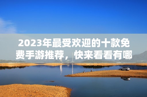 2023年最受欢迎的十款免费手游推荐，快来看看有哪些好玩的吧