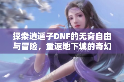 探索逍遥子DNF的无穷自由与冒险，重返地下城的奇幻世界