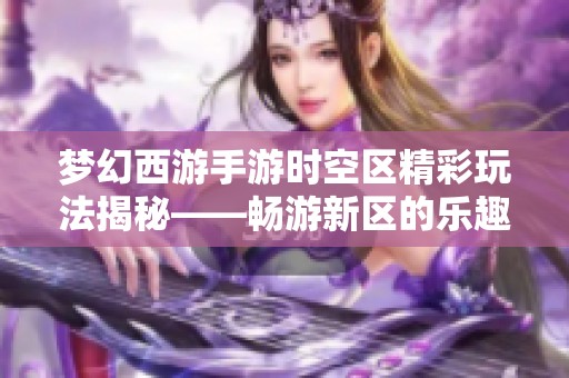 梦幻西游手游时空区精彩玩法揭秘——畅游新区的乐趣体验与分享