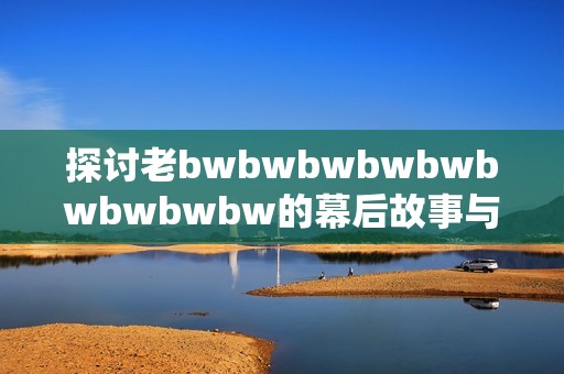 探讨老bwbwbwbwbwbwbwbwbw的幕后故事与评价分析