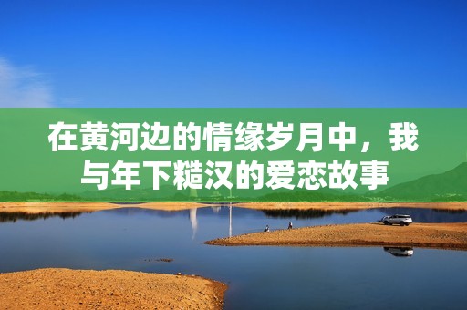 在黄河边的情缘岁月中，我与年下糙汉的爱恋故事