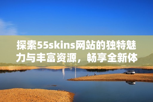 探索55skins网站的独特魅力与丰富资源，畅享全新体验