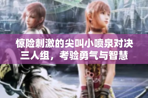 惊险刺激的尖叫小喷泉对决三人组，考验勇气与智慧
