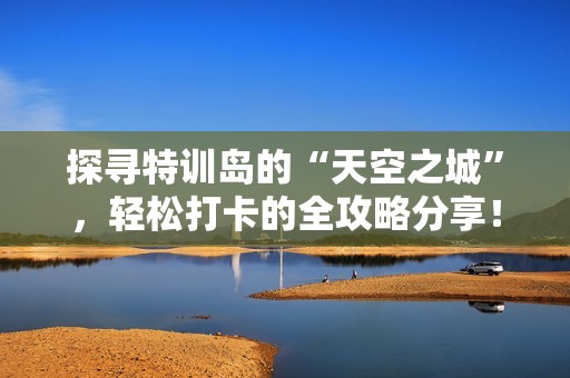 探寻特训岛的“天空之城”，轻松打卡的全攻略分享！