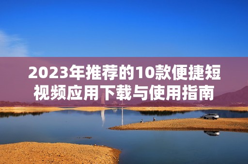 2023年推荐的10款便捷短视频应用下载与使用指南