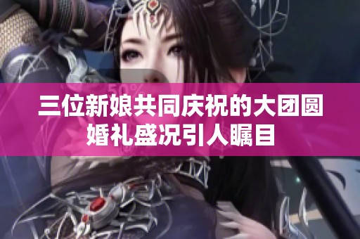 三位新娘共同庆祝的大团圆婚礼盛况引人瞩目