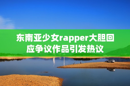 东南亚少女rapper大胆回应争议作品引发热议