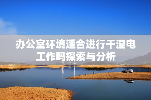 办公室环境适合进行干湿电工作吗探索与分析