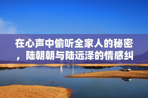 在心声中偷听全家人的秘密，陆朝朝与陆远泽的情感纠葛传奇