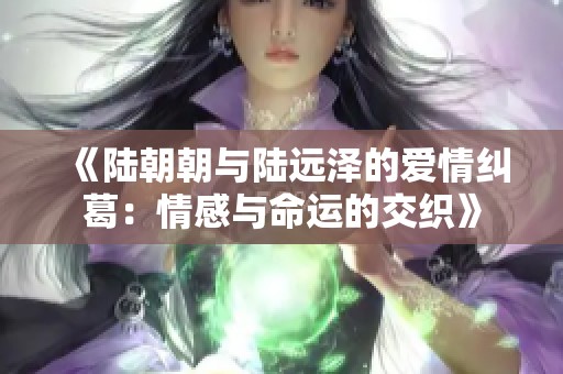 《陆朝朝与陆远泽的爱情纠葛：情感与命运的交织》