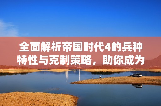 全面解析帝国时代4的兵种特性与克制策略，助你成为游戏高手