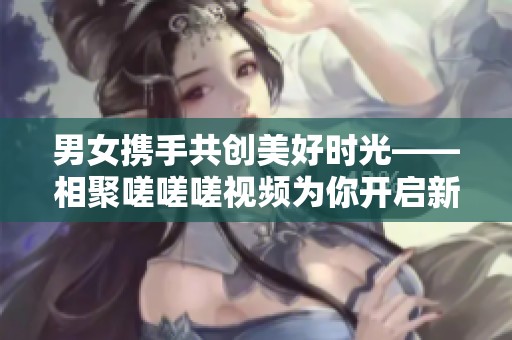 男女携手共创美好时光——相聚嗟嗟嗟视频为你开启新体验