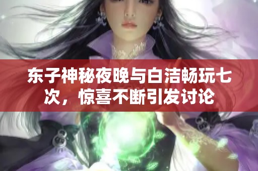 东子神秘夜晚与白洁畅玩七次，惊喜不断引发讨论