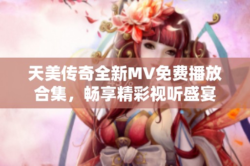 天美传奇全新MV免费播放合集，畅享精彩视听盛宴