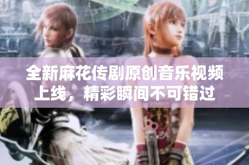 全新麻花传剧原创音乐视频上线，精彩瞬间不可错过