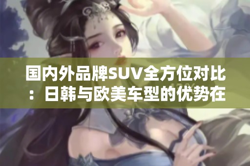 国内外品牌SUV全方位对比：日韩与欧美车型的优势在哪儿