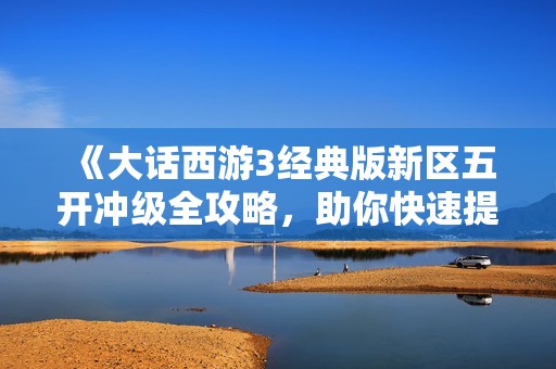 《大话西游3经典版新区五开冲级全攻略，助你快速提升战力》