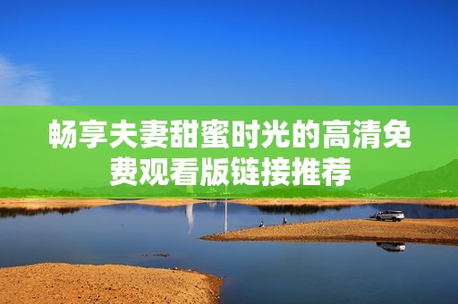 畅享夫妻甜蜜时光的高清免费观看版链接推荐