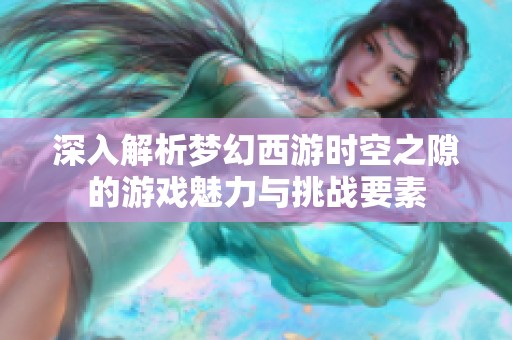 深入解析梦幻西游时空之隙的游戏魅力与挑战要素