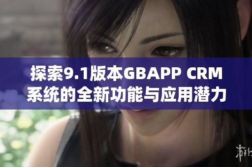 探索9.1版本GBAPP CRM系统的全新功能与应用潜力