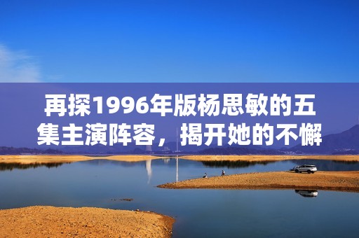 再探1996年版杨思敏的五集主演阵容，揭开她的不懈演艺之路