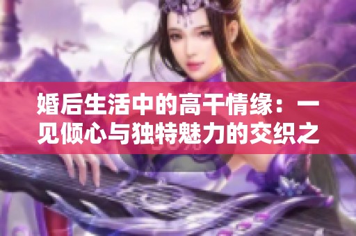 婚后生活中的高干情缘：一见倾心与独特魅力的交织之路