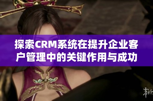 探索CRM系统在提升企业客户管理中的关键作用与成功案例分析