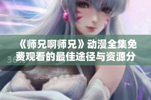 《师兄啊师兄》动漫全集免费观看的最佳途径与资源分享