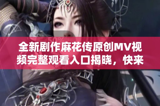 全新剧作麻花传原创MV视频完整观看入口揭晓，快来体验精彩内容吧